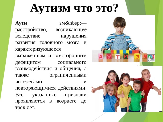 Аутизм что это? Аути зм — расстройство, возникающее вследствие нарушения развития головного мозга и характеризующееся выраженным и всесторонним дефицитом социального взаимодействия и общения, а также ограниченными интересами и повторяющимися действиями. Все указанные признаки проявляются в возрасте до трёх лет. 