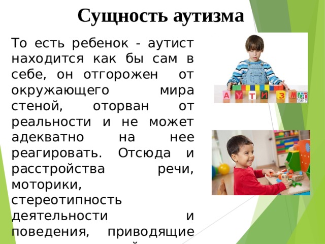 Сущность аутизма То есть ребенок - аутист находится как бы сам в себе, он отгорожен от окружающего мира стеной, оторван от реальности и не может адекватно на нее реагировать. Отсюда и расстройства речи, моторики, стереотипность деятельности и поведения, приводящие таких детей к социальной дезадаптации. 