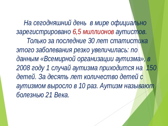  На сегодняшний день в мире официально зарегистрировано 6,5 миллионов  аутистов.   Только за последние 30 лет статистика этого заболевания резко увеличилась: по данным «Всемирной  организации аутизма», в 2008 году 1 случай аутизма приходится на  150 детей. За десять лет количество детей с аутизмом выросло в 10 раз. Аутизм называют болезнью 21 Века.  