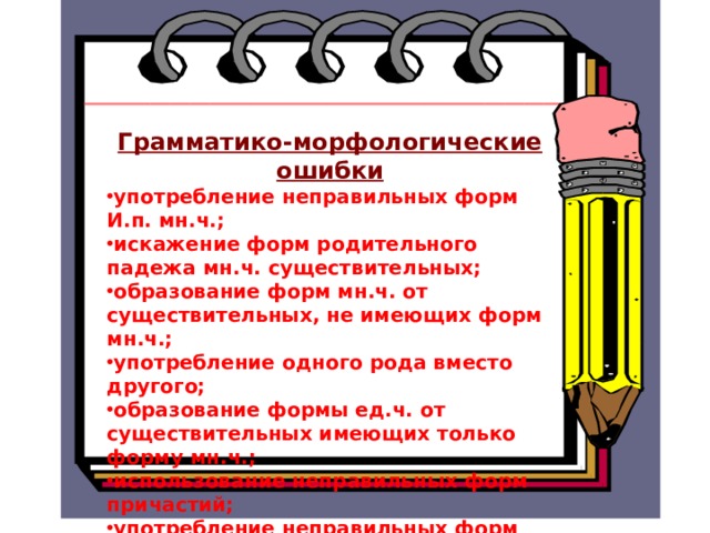  Грамматико-морфологические ошибки употребление неправильных форм И.п. мн.ч.; искажение форм родительного падежа мн.ч. существительных; образование форм мн.ч. от существительных, не имеющих форм мн.ч.; употребление одного рода вместо другого; образование формы ед.ч. от существительных имеющих только форму мн.ч.; использование неправильных форм причастий; употребление неправильных форм деепричастий; неправильные формы предлога в сочетании со знаменательными словами   