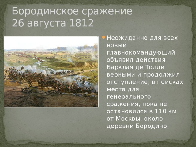 Бородинское сражение  26 августа 1812 Неожиданно для всех новый главнокомандующий объявил действия Барклая де Толли верными и продолжил отступление, в поисках места для генерального сражения, пока не остановился в 110 км от Москвы, около деревни Бородино. 