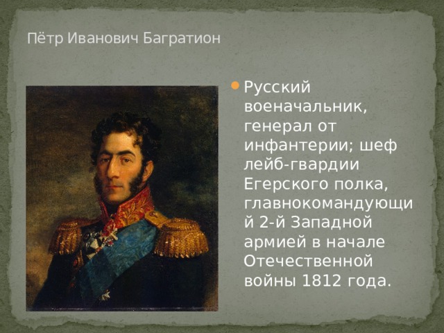  Пётр Иванович Багратион   Русский военачальник, генерал от инфантерии; шеф лейб-гвардии Егерского полка, главнокомандующий 2-й Западной армией в начале Отечественной войны 1812 года. 