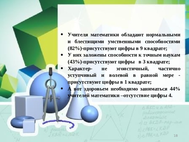 Учителя математики обладают нормальными и блестящими умственными способностями (82%)-присутствуют цифры в 9 квадрате; У них заложены способности к точным наукам (43%)-присутствуют цифры в 3 квадрате; Характер- не эгоистичный, частично уступчивый и волевой в равной мере - присутствуют цифры в 1 квадрате; А вот здоровьем необходимо заниматься 44% учителей математики –отсутствие цифры 4.  