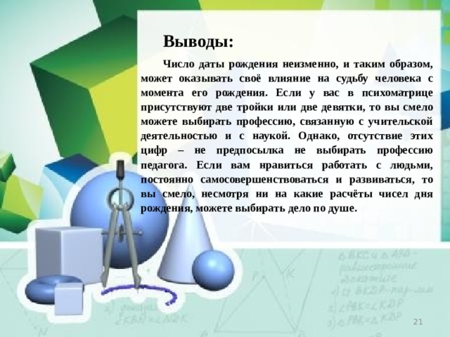 Выводы: Число даты рождения  неизменно, и таким образом, может оказывать своё влияние на судьбу человека с момента его рождения. Если у вас в психоматрице присутствуют две тройки или две девятки, то вы смело можете выбирать профессию, связанную с учительской деятельностью и с наукой. Однако, отсутствие этих цифр – не предпосылка не выбирать профессию педагога. Если вам нравиться работать с людьми, постоянно самосовершенствоваться и развиваться, то вы смело, несмотря ни на какие расчёты чисел дня рождения, можете выбирать дело по душе.  