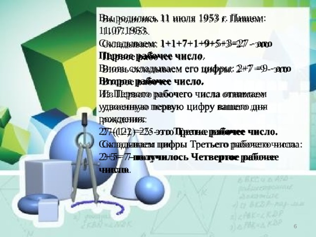 Вы родились 11 июля 1953 г. Пишем: 11.07.1953.  Складываем: 1+1+7+1+9+5+3=27 -  это Первое рабочее число .  Вновь складываем его цифры: 2+7 =9 -  это Второе рабочее число.  Из Первого рабочего числа отнимаем удвоенную первую цифру вашего дня рождения:  27-(12) =25-  это Третье рабочее число.  Складываем цифры Третьего рабочего числа: 2+5= 7- получилось Четвертое рабочее число .      