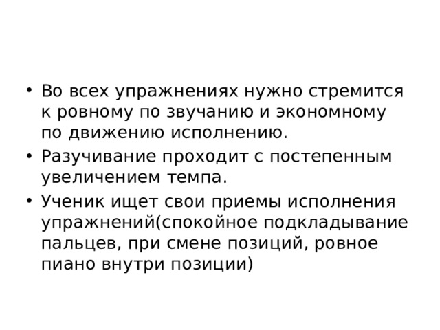 Во всех упражнениях нужно стремится к ровному по звучанию и экономному по движению исполнению. Разучивание проходит с постепенным увеличением темпа. Ученик ищет свои приемы исполнения упражнений(спокойное подкладывание пальцев, при смене позиций, ровное пиано внутри позиции)