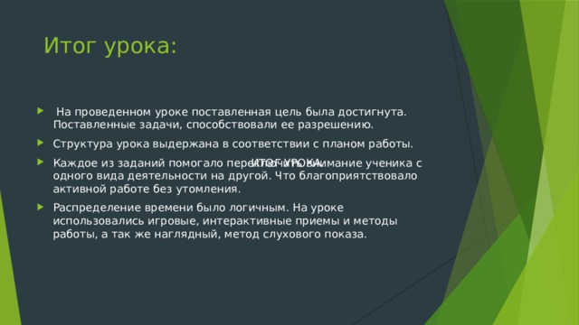 Итог урока:  На проведенном уроке поставленная цель была достигнута. Поставленные задачи, способствовали ее разрешению. Структура урока выдержана в соответствии с планом работы. Каждое из заданий помогало переключить внимание ученика с одного вида деятельности на другой. Что благоприятствовало активной работе без утомления. Распределение времени было логичным. На уроке использовались игровые, интерактивные приемы и методы работы, а так же наглядный, метод слухового показа. ИТОГ УРОКА.