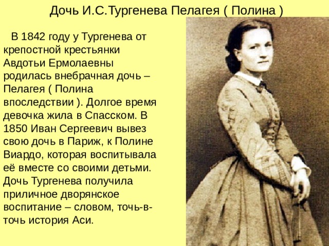 Дочь И.С.Тургенева Пелагея ( Полина )  В 1842 году у Тургенева от крепостной крестьянки Авдотьи Ермолаевны родилась внебрачная дочь – Пелагея ( Полина впоследствии ). Долгое время девочка жила в Спасском. В 1850 Иван Сергеевич вывез свою дочь в Париж, к Полине Виардо, которая воспитывала её вместе со своими детьми. Дочь Тургенева получила приличное дворянское воспитание – словом, точь-в-точь история Аси. 