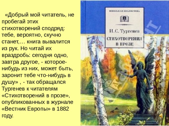  «Добрый мой читатель, не пробегай этих стихотворений сподряд : тебе, вероятно, скучно станет,… книга вывалится из рук. Но читай их враздробь : сегодня одно, завтра другое, - которое-нибудь из них, может быть, заронит тебе что-нибудь в душу» , - так обращался Тургенев к читателям «Стихотворений в прозе», опубликованных в журнале «Вестник Европы» в 1882 году. 