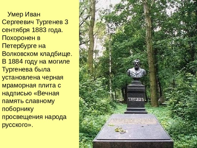  Умер Иван Сергеевич Тургенев 3 сентября 1883 года. Похоронен в Петербурге на Волковском кладбище. В 1884 году на могиле Тургенева была установлена черная мраморная плита с надписью «Вечная память славному поборнику просвещения народа русского». 