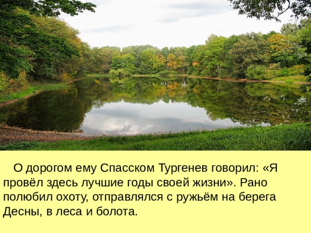  О дорогом ему Спасском Тургенев говорил : «Я провёл здесь лучшие годы своей жизни». Рано полюбил охоту, отправлялся с ружьём на берега Десны, в леса и болота. 