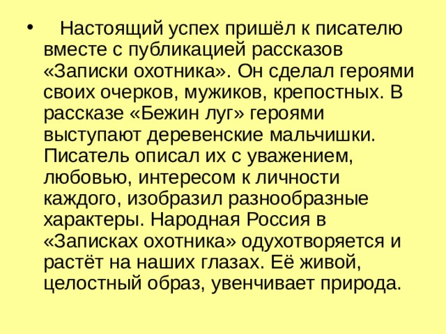  Настоящий успех пришёл к писателю вместе с публикацией рассказов «Записки охотника». Он сделал героями своих очерков, мужиков, крепостных. В рассказе «Бежин луг» героями выступают деревенские мальчишки. Писатель описал их с уважением, любовью, интересом к личности каждого, изобразил разнообразные характеры. Народная Россия в «Записках охотника» одухотворяется и растёт на наших глазах. Её живой, целостный образ, увенчивает природа. 