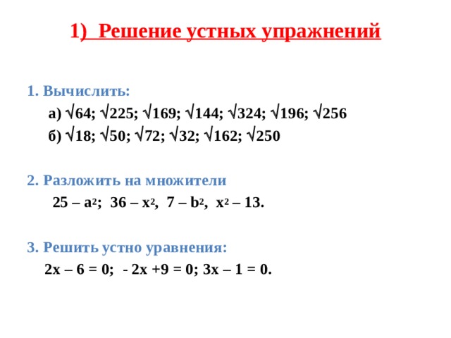 1 ) Решение устных упражнений    1. Вычислить:   а)  64;  225;  169;  144;  324;  196;  256   б)  18;  50;  72;  32;  162;  250  2. Разложить на множители   25 – а 2 ; 36 – x 2 , 7 – b 2 , x 2 – 13.   3. Решить устно уравнения:  2x – 6 = 0; - 2x +9 = 0; 3x – 1 = 0.   