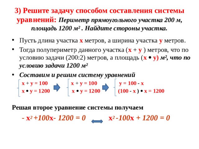 3) Решите задачу способом составления системы уравнений: Периметр прямоугольного участка 200 м, площадь 1200 м² . Найдите стороны участка. Пусть длина участка x метров, а ширина участка y метров. Тогда полупериметр данного участка ( x + y ) метров, что по условию задачи (200:2) метров, а площадь ( x   y) м², что по условию задачи 1200 м² Составим и решим систему уравнений  x + y = 100  x + y = 100 y =  100 - x  x   y = 1200 x   y = 1200 (100 - x )   x = 1200  Решая второе уравнение системы получаем   - x 2 +100 x - 1200 = 0 x 2 -100 x + 1200 = 0  