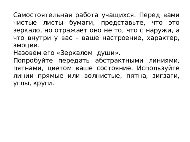 Самостоятельная работа учащихся. Перед вами чистые листы бумаги, представьте, что это зеркало, но отражает оно не то, что с наружи, а что внутри у вас – ваше настроение, характер, эмоции. Назовем его «Зеркалом души». Попробуйте передать абстрактными линиями, пятнами, цветом ваше состояние. Используйте линии прямые или волнистые, пятна, зигзаги, углы, круги.