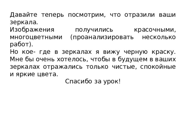 Давайте теперь посмотрим, что отразили ваши зеркала. Изображения получились красочными, многоцветными (проанализировать несколько работ). Но кое- где в зеркалах я вижу черную краску. Мне бы очень хотелось, чтобы в будущем в ваших зеркалах отражались только чистые, спокойные и яркие цвета. Спасибо за урок!