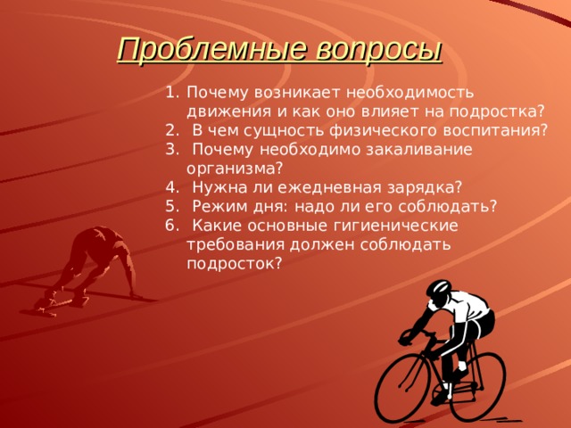 Проблемные вопросы   Почему возникает необходимость движения и как оно влияет на подростка?  В чем сущность физического воспитания?  Почему необходимо закаливание организма?  Нужна ли ежедневная зарядка?  Режим дня: надо ли его соблюдать?  Какие основные гигиенические требования должен соблюдать подросток? 