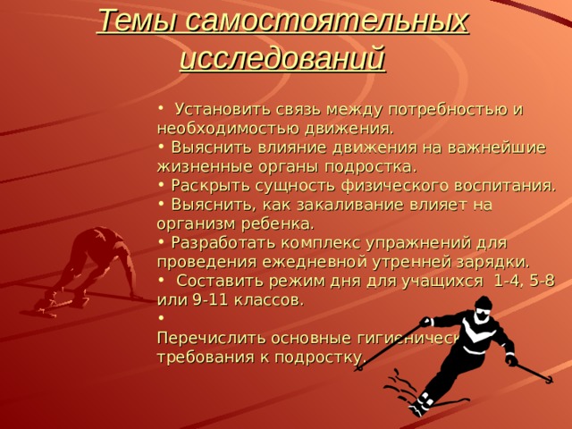 Темы самостоятельных исследований    Установить связь между потребностью и необходимостью движения.  Выяснить влияние движения на важнейшие жизненные органы подростка.  Раскрыть сущность физического воспитания.  Выяснить, как закаливание влияет на организм ребенка.  Разработать комплекс упражнений для проведения ежедневной утренней зарядки.   Составить режим дня для учащихся 1-4, 5-8 или 9-11 классов.  Перечислить основные гигиенические требования к подростку. 