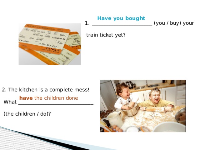 Have you bought ________________________ (you / buy) your  train ticket yet? 2. The kitchen is a complete mess!  What ______________________________  (the children / do)? . have the children done 