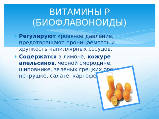 ВИТАМИНЫ Р (БИОФЛАВОНОИДЫ) Регулируют кровяное давление, предотвращают проницаемость и хрупкость капиллярных сосудов. Содержатся в лимоне, кожуре апельсинов , черной смородине, шиповнике, зеленых грецких орехах, петрушке, салате, картофеле. 