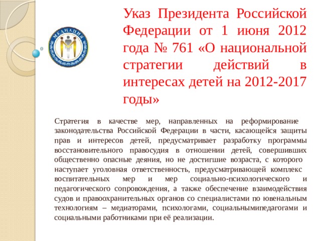 Указ Президента Российской Федерации от 1 июня 2012 года № 761 «О национальной стратегии действий в интересах детей на 2012-2017 годы» Стратегия в качестве мер, направленных на реформирование законодательства Российской Федерации в части, касающейся защиты прав и интересов детей, предусматривает разработку программы восстановительного правосудия в отношении детей, совершивших общественно опасные деяния, но не достигшие возраста, с которого наступает уголовная ответственность, предусматривающей комплекс воспитательных мер и мер социально-психологического и педагогического сопровождения, а также обеспечение взаимодействия судов и правоохранительных органов со специалистами по ювенальным технологиям – медиаторами, психологами, социальнымипедагогами и социальными работниками при её реализации. 