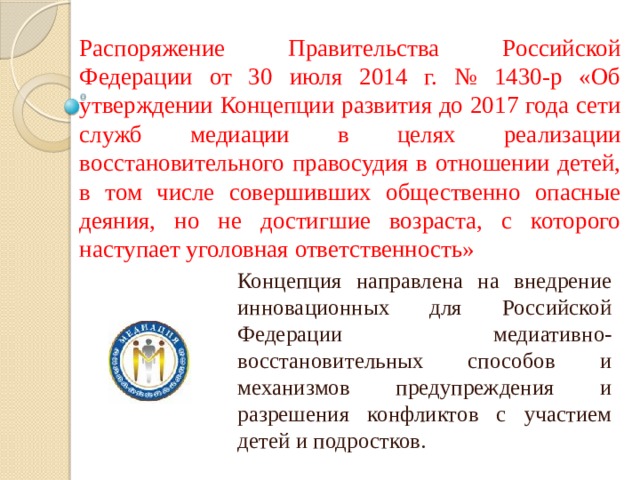 Распоряжение Правительства Российской Федерации от 30 июля 2014 г. № 1430-р «Об утверждении Концепции развития до 2017 года сети служб медиации в целях реализации восстановительного правосудия в отношении детей, в том числе совершивших общественно опасные деяния, но не достигшие возраста, с которого наступает уголовная ответственность» Концепция направлена на внедрение инновационных для Российской Федерации медиативно-восстановительных способов и механизмов предупреждения и разрешения конфликтов с участием детей и подростков.  
