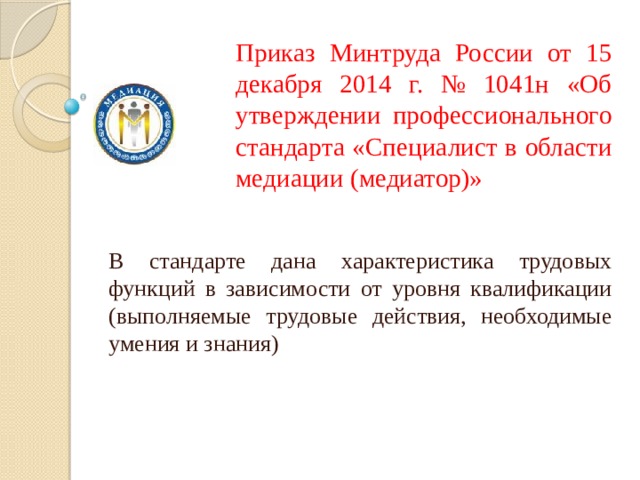 Приказ Минтруда России от 15 декабря 2014 г. № 1041н «Об утверждении профессионального стандарта «Специалист в области медиации (медиатор)» В стандарте дана характеристика трудовых функций в зависимости от уровня квалификации (выполняемые трудовые действия, необходимые умения и знания) 