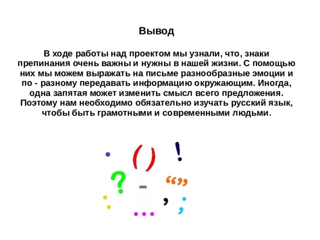 Вывод  В ходе работы над проектом мы узнали, что, знаки препинания очень важны и нужны в нашей жизни. С помощью них мы можем выражать на письме разнообразные эмоции и по - разному передавать информацию окружающим. Иногда, одна запятая может изменить смысл всего предложения. Поэтому нам необходимо обязательно изучать русский язык, чтобы быть грамотными и современными людьми. 