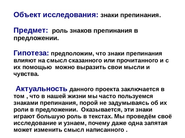  Объект исследования: знаки препинания.  Предмет: роль знаков препинания в предложении.  Гипотеза:  предположим, что знаки препинания влияют на смысл сказанного или прочитанного и с их помощью можно выразить свои мысли и чувства.   Актуальность  данного проекта заключается в том , что в нашей жизни мы часто пользуемся знаками препинания, порой не задумываясь об их роли в предложении. Оказывается, эти знаки играют большую роль в текстах. Мы проведём своё исследование и узнаем, почему даже одна запятая может изменить смысл написанного .   