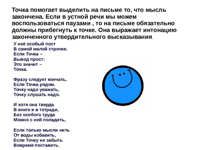 Точка помогает выделить на письме то, что мысль закончена. Если в устной речи мы можем воспользоваться паузами , то на письме обязательно должны прибегнуть к точке. Она выражает интонацию законченного утвердительного высказывания . У неё особый пост В самой малой строчке. Если Точка – Вывод прост: Это значит – Точка.  Фразу следует кончать, Если Точка рядом. Точку надо уважать, Точку слушать надо.  И хотя она тверда В книге и в тетради, Без особого труда Можно с ней поладить,  Если только мысли нить От воды избавить, Если Точку не забыть Вовремя поставить. 