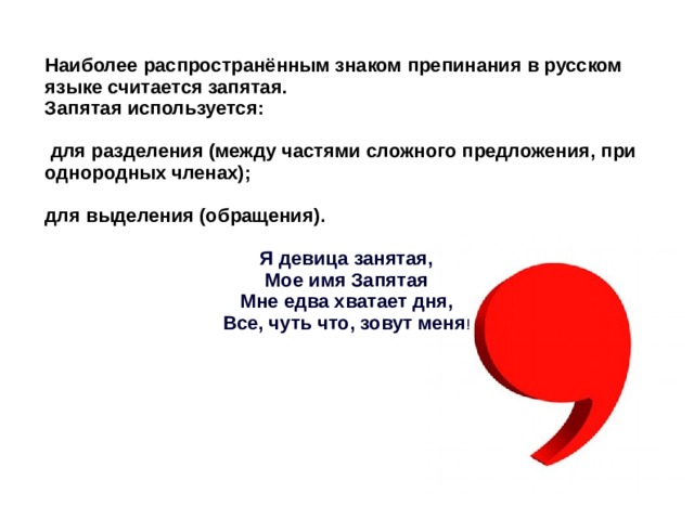 Наиболее распространённым знаком препинания в русском языке считается запятая. Запятая используется:   для разделения (между частями сложного предложения, при однородных членах);  для выделения (обращения).  Я девица занятая, Мое имя Запятая Мне едва хватает дня, Все, чуть что, зовут меня ! 