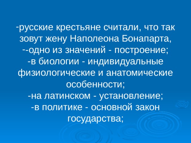 русские крестьяне считали, что так зовут жену Наполеона Бонапарта, -одно из значений - построение; -в биологии - индивидуальные физиологические и анатомические особенности; -на латинском - установление; -в политике - основной закон государства; 