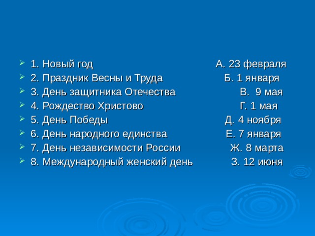 1. Новый год А. 23 февраля 2. Праздник Весны и Труда Б. 1 января 3. День защитника Отечества В. 9 мая 4. Рождество Христово Г. 1 мая 5. День Победы Д. 4 ноября 6. День народного единства Е. 7 января 7. День независимости России Ж. 8 марта 8. Международный женский день З. 12 июня 
