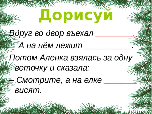 Дорисуй Вдруг во двор въехал _________  А на нём лежит __________ . Потом Аленка взялась за одну веточку и сказала: – Смотрите, а на елке _______ висят.