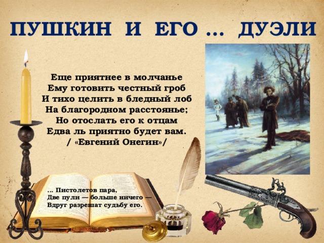 ПУШКИН И ЕГО … ДУЭЛИ Еще приятнее в молчанье Ему готовить честный гроб И тихо целить в бледный лоб На благородном расстоянье; Но отослать его к отцам Едва ль приятно будет вам. / «Евгений Онегин»/ ... Пистолетов пара, Две пули — больше ничего — Вдруг разрешат судьбу его. 