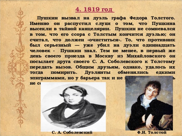 4. 1819 год  Пушкин вызвал на дуэль графа Федора Толстого. Именно он распустил слухи о том, что Пушкина высекли в тайной канцелярии. Пушкин не сомневался в том, что его ссора с Толстым кончится дуэлью; он считал, что должен «очиститься». То, что противник был серьезный — уже убил на дуэли одиннадцать человек - Пушкин знал. Тем не менее, в первый же день своего приезда в Москву из Михайловского он посылает друга своего С. А. Соболевского к Толстому передать вызов. Общим друзьям, однако, удалось их тогда помирить. Дуэлянты обменялись едкими эпиграммами, но у барьера так и не встретились. Дуэль не состоялась.   Ф.И. Толстой С. А. Соболевский 
