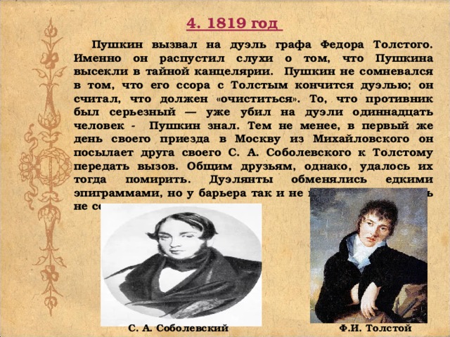 4. 1819 год Пушкин вызвал на дуэль графа Федора Толстого. Именно он распустил слухи о том, что Пушкина высекли в тайной канцелярии. Пушкин не сомневался в том, что его ссора с Толстым кончится дуэлью; он считал, что должен «очиститься». То, что противник был серьезный — уже убил на дуэли одиннадцать человек - Пушкин знал. Тем не менее, в первый же день своего приезда в Москву из Михайловского он посылает друга своего С. А. Соболевского к Толстому передать вызов. Общим друзьям, однако, удалось их тогда помирить. Дуэлянты обменялись едкими эпиграммами, но у барьера так и не встретились. Дуэль не состоялась. Ф.И. Толстой С. А. Соболевский