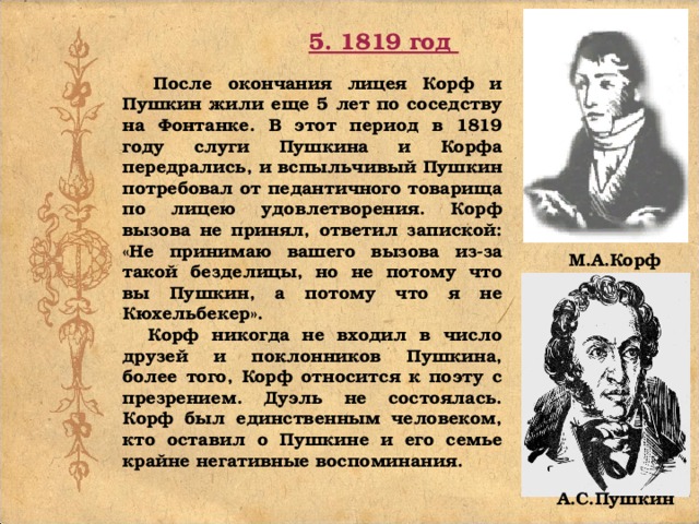 5. 1819 год  После окончания лицея Корф и Пушкин жили еще 5 лет по соседству на Фонтанке. В этот период в 1819 году слуги Пушкина и Корфа передрались, и вспыльчивый Пушкин потребовал от педантичного товарища по лицею удовлетворения. Корф вызова не принял, ответил запиской: «Не принимаю вашего вызова из-за такой безделицы, но не потому что вы Пушкин, а потому что я не Кюхельбекер».  Корф никогда не входил в число друзей и поклонников Пушкина, более того, Корф относится к поэту с презрением. Дуэль не состоялась. Корф был единственным человеком, кто оставил о Пушкине и его семье крайне негативные воспоминания. М.А.Корф А.С.Пушкин 