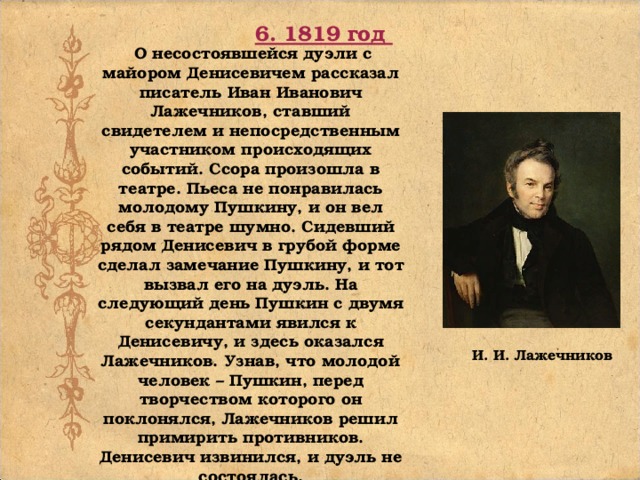 6. 1819 год О несостоявшейся дуэли с майором Денисевичем рассказал писатель Иван Иванович Лажечников, ставший свидетелем и непосредственным участником происходящих событий. Ссора произошла в театре. Пьеса не понравилась молодому Пушкину, и он вел себя в театре шумно. Сидевший рядом Денисевич в грубой форме сделал замечание Пушкину, и тот вызвал его на дуэль. На следующий день Пушкин с двумя секундантами явился к Денисевичу, и здесь оказался Лажечников. Узнав, что молодой человек – Пушкин, перед творчеством которого он поклонялся, Лажечников решил примирить противников. Денисевич извинился, и дуэль не состоялась. И. И. Лажечников