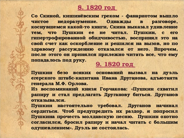 8. 1820 год Со Скиной, кишинёвским греком - фанариотом вышло чистое недоразумение. Однажды в разговоре, коснувшемся какой-то книги, Скина выказал удивление тем, что Пушкин ее не читал. Пушкин, с его гипертрофированной обидчивостью, воспринял это на свой счет как оскорбление и решился на вызов, но по здравому рассуждению отказался от него. Впрочем, после этого он принялся прилежно читать все, что ему попадалось под руку. 9. 1820 год Пушкин безо всяких оснований вызвал на дуэль егерского штабс-капитана Ивана Друганова, адъютанта генерала М.Ф. Орлова. Из воспоминаний князя Горчакова: «Пушкин схватил рапиру и стал предлагать Друганову биться. Друганов отказывался. Пушкин настоятельно требовал. Друганов начинал сердиться. Чтоб предупредить их раздор, я попросил Пушкина прочесть молдавскую песню. Пушкин охотно согласился, бросил рапиру и начал читать с большим одушевлением». Дуэль не состоялась.