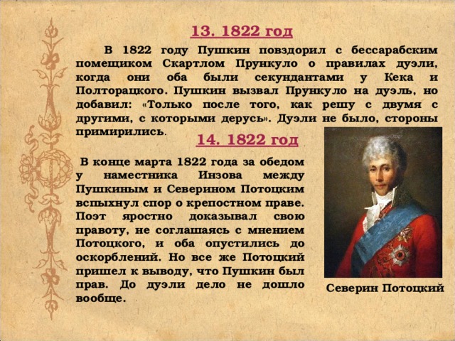 13. 1822 год В 1822 году Пушкин повздорил с бессарабским помещиком Скартлом Прункуло о правилах дуэли, когда они оба были секундантами у Кека и Полторацкого. Пушкин вызвал Прункуло на дуэль, но добавил: «Только после того, как решу с двумя с другими, с которыми дерусь». Дуэли не было, стороны примирились . 14. 1822 год В конце марта 1822 года за обедом у наместника Инзова между Пушкиным и Северином Потоцким вспыхнул спор о крепостном праве. Поэт яростно доказывал свою правоту, не соглашаясь с мнением Потоцкого, и оба опустились до оскорблений. Но все же Потоцкий пришел к выводу, что Пушкин был прав. До дуэли дело не дошло вообще. Северин Потоцкий