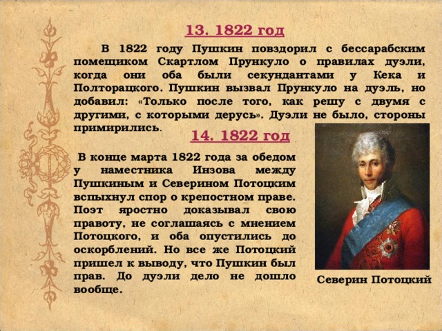 13. 1822 год  В 1822 году Пушкин повздорил с бессарабским помещиком Скартлом Прункуло о правилах дуэли, когда они оба были секундантами у Кека и Полторацкого.  Пушкин вызвал Прункуло на дуэль, но добавил: «Только после того, как решу с двумя с другими, с которыми дерусь». Дуэли не было, стороны примирились . 14. 1822 год  В конце марта 1822 года за обедом у наместника Инзова между Пушкиным и Северином Потоцким вспыхнул спор о крепостном праве. Поэт яростно доказывал свою правоту, не соглашаясь с мнением Потоцкого, и оба опустились до оскорблений. Но все же Потоцкий пришел к выводу, что Пушкин был прав. До дуэли дело не дошло вообще.  Северин Потоцкий 