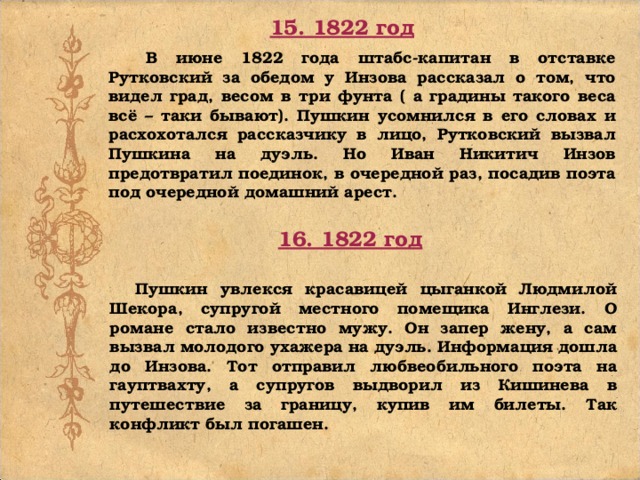 15. 1822 год В июне 1822 года штабс-капитан в отставке Рутковский за обедом у Инзова рассказал о том, что видел град, весом в три фунта ( а градины такого веса всё – таки бывают). Пушкин усомнился в его словах и расхохотался рассказчику в лицо, Рутковский вызвал Пушкина на дуэль. Но Иван Никитич Инзов предотвратил поединок, в очередной раз, посадив поэта под очередной домашний арест. 16. 1822 год Пушкин увлекся красавицей цыганкой Людмилой Шекора, супругой местного помещика Инглези. О романе стало известно мужу. Он запер жену, а сам вызвал молодого ухажера на дуэль. Информация дошла до Инзова. Тот отправил любвеобильного поэта на гауптвахту, а супругов выдворил из Кишинева в путешествие за границу, купив им билеты. Так конфликт был погашен.