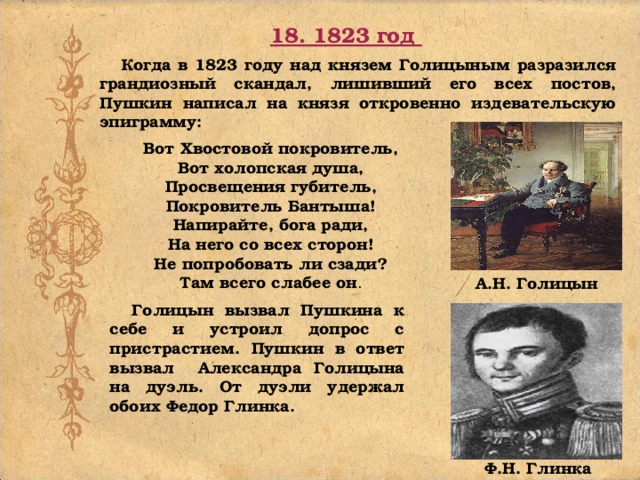 18. 1823 год Когда в 1823 году над князем Голицыным разразился грандиозный скандал, лишивший его всех постов, Пушкин написал на князя откровенно издевательскую эпиграмму: Вот Хвостовой покровитель, Вот холопская душа, Просвещения губитель, Покровитель Бантыша! Напирайте, бога ради, На него со всех сторон! Не попробовать ли сзади? Там всего слабее он . А.Н. Голицын Голицын вызвал Пушкина к себе и устроил допрос с пристрастием. Пушкин в ответ вызвал Александра Голицына на дуэль. От дуэли удержал обоих Федор Глинка. Ф.Н. Глинка