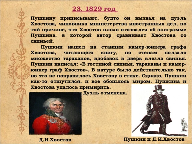 23. 1829 год Пушкину приписывают, будто он вызвал на дуэль Хвостова, чиновника министерства иностранных дел, по той причине, что Хвостов плохо отозвался об эпиграмме Пушкина, в которой автор сравнивает Хвостова со свиньей .  Пушкин нашел на станции камер-юнкера графа Хвостова, читающего книгу, по стенам ползало множество тараканов, вдобавок в дверь влезла свинья. Пушкин написал: «В гостиной свиньи, тараканы и камер-юнкер граф Хвостов». В натуре было действительно так, но это не понравилось Хвостову в стихе. Однако, Пушкин как-то отшутился, и все обошлось миром. Пушкина и Хвостова удалось примирить.   Дуэль отменена. Пушкин и Д.И.Хвостов Д.И.Хвостов 