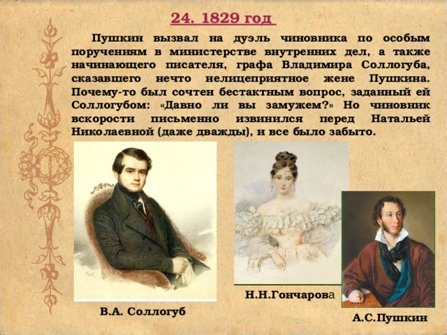 24. 1829 год Пушкин вызвал на дуэль чиновника по особым поручениям в министерстве внутренних дел, а также начинающего писателя, графа Владимира Соллогуба, сказавшего нечто нелицеприятное жене Пушкина. Почему-то был сочтен бестактным вопрос, заданный ей Соллогубом: «Давно ли вы замужем?» Но чиновник вскорости письменно извинился перед Натальей Николаевной (даже дважды), и все было забыто. Н.Н.Гончаров а В.А. Соллогуб А.С.Пушкин
