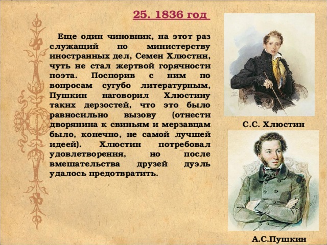 25. 1836 год  Еще один чиновник, на этот раз служащий по министерству иностранных дел, Семен Хлюстин, чуть не стал жертвой горячности поэта. Поспорив с ним по вопросам сугубо литературным, Пушкин наговорил Хлюстину таких дерзостей, что это было равносильно вызову (отнести дворянина к свиньям и мерзавцам было, конечно, не самой лучшей идеей). Хлюстин потребовал удовлетворения, но после вмешательства друзей дуэль удалось предотвратить. С.С. Хлюстин А.С.Пушкин 