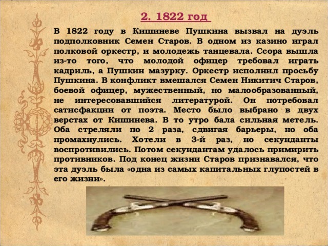 2. 1822 год В 1822 году в Кишиневе Пушкина вызвал на дуэль подполковник Семен Старов. В одном из казино играл полковой оркестр, и молодежь танцевала. Ссора вышла из-то того, что молодой офицер требовал играть кадриль, а Пушкин мазурку. Оркестр исполнил просьбу Пушкина. В конфликт вмешался Семен Никитич Старов, боевой офицер, мужественный, но малообразованный, не интересовавшийся литературой. Он потребовал сатисфакции от поэта. Место было выбрано в двух верстах от Кишинева. В то утро бала сильная метель. Оба стреляли по 2 раза, сдвигая барьеры, но оба промахнулись. Хотели в 3-й раз, но секунданты воспротивились. Потом секундантам удалось примирить противников. Под конец жизни Старов признавался, что эта дуэль была «одна из самых капитальных глупостей в его жизни».