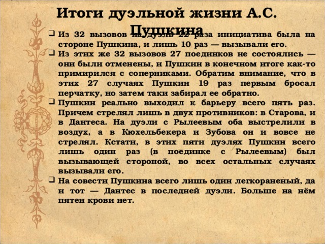 Итоги дуэльной жизни А.С. Пушкина Из 32 вызовов на дуэль 22 раза инициатива была на стороне Пушкина, и лишь 10 раз — вызывали его. Из этих же 32 вызовов 27 поединков не состоялись — они были отменены, и Пушкин в конечном итоге как-то примирился с соперниками. Обратим внимание, что в этих 27 случаях Пушкин 19 раз первым бросал перчатку, но затем таки забирал ее обратно. Пушкин реально выходил к барьеру всего пять раз. Причем стрелял лишь в двух противников: в Старова, и в Дантеса. На дуэли с Рылеевым оба выстрелили в воздух, а в Кюхельбекера и Зубова он и вовсе не стрелял. Кстати, в этих пяти дуэлях Пушкин всего лишь один раз (в поединке с Рылеевым) был вызывающей стороной, во всех остальных случаях вызывали его. На совести Пушкина всего лишь один легкораненый, да и тот — Дантес в последней дуэли. Больше на нём пятен крови нет. 