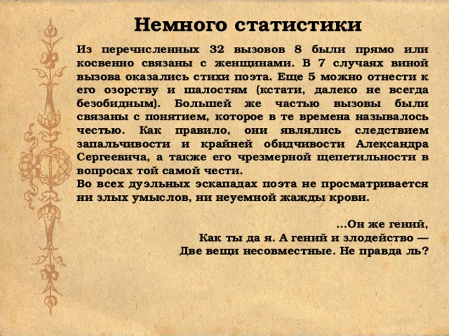 Немного статистики Из перечисленных 32 вызовов 8 были прямо или косвенно связаны с женщинами. В 7 случаях виной вызова оказались стихи поэта. Еще 5 можно отнести к его озорству и шалостям (кстати, далеко не всегда безобидным). Большей же частью вызовы были связаны с понятием, которое в те времена называлось честью. Как правило, они являлись следствием запальчивости и крайней обидчивости Александра Сергеевича, а также его чрезмерной щепетильности в вопросах той самой чести. Во всех дуэльных эскападах поэта не просматривается ни злых умыслов, ни неуемной жажды крови. ...Он же гений, Как ты да я. А гений и злодейство — Две вещи несовместные. Не правда ль?